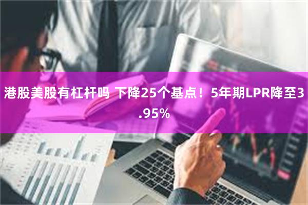 港股美股有杠杆吗 下降25个基点！5年期LPR降至3.95%