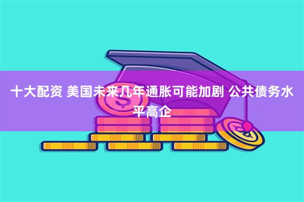 十大配资 美国未来几年通胀可能加剧 公共债务水平高企