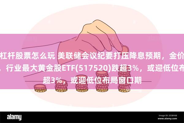 杠杆股票怎么玩 美联储会议纪要打压降息预期，金价大幅回落，行业最大黄金股ETF(517520)跌超3%，或迎低位布局窗口期