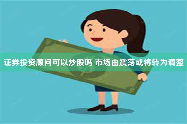 证券投资顾问可以炒股吗 市场由震荡或将转为调整