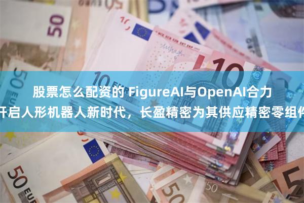 股票怎么配资的 FigureAI与OpenAI合力开启人形机器人新时代，长盈精密为其供应精密零组件