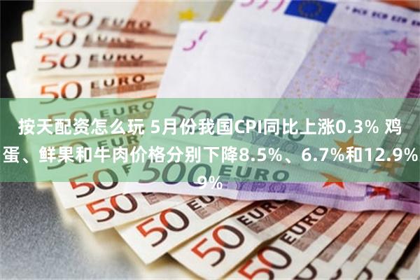 按天配资怎么玩 5月份我国CPI同比上涨0.3% 鸡蛋、鲜果和牛肉价格分别下降8.5%、6.7%和12.9%