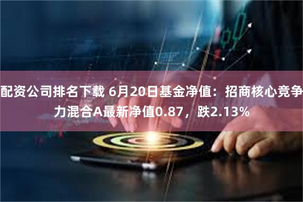 配资公司排名下载 6月20日基金净值：招商核心竞争力混合A最新净值0.87，跌2.13%