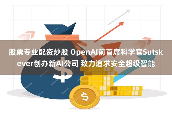 股票专业配资炒股 OpenAI前首席科学官Sutskever创办新AI公司 致力追求安全超级智能