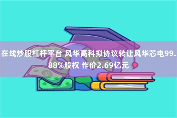 在线炒股杠杆平台 风华高科拟协议转让风华芯电99.88%股权 作价2.69亿元