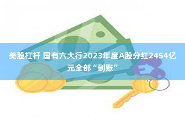 美股杠杆 国有六大行2023年度A股分红2454亿元全部“到账”