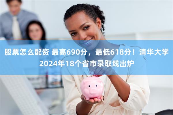 股票怎么配资 最高690分，最低618分！清华大学2024年18个省市录取线出炉