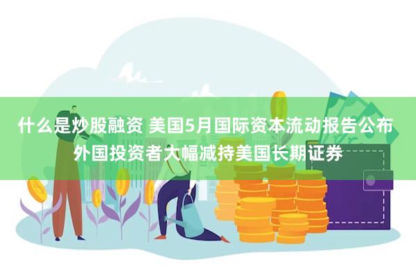 什么是炒股融资 美国5月国际资本流动报告公布 外国投资者大幅减持美国长期证券