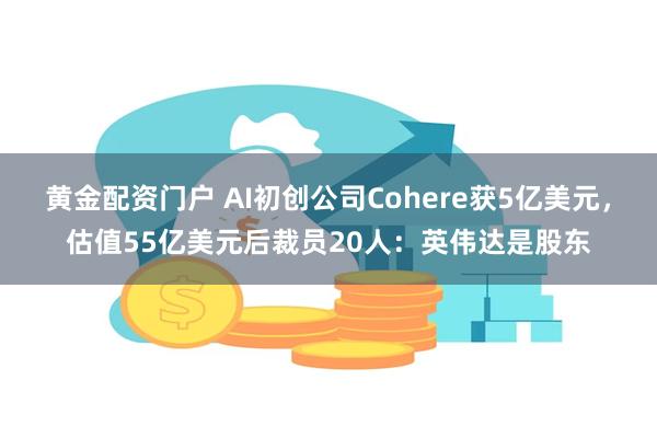 黄金配资门户 AI初创公司Cohere获5亿美元，估值55亿美元后裁员20人：英伟达是股东