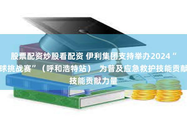 股票配资炒股看配资 伊利集团支持举办2024“红气球挑战赛”（呼和浩特站）  为普及应急救护技能贡献力量