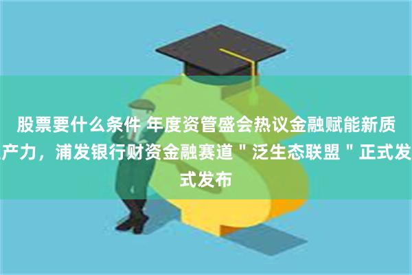 股票要什么条件 年度资管盛会热议金融赋能新质生产力，浦发银行财资金融赛道＂泛生态联盟＂正式发布