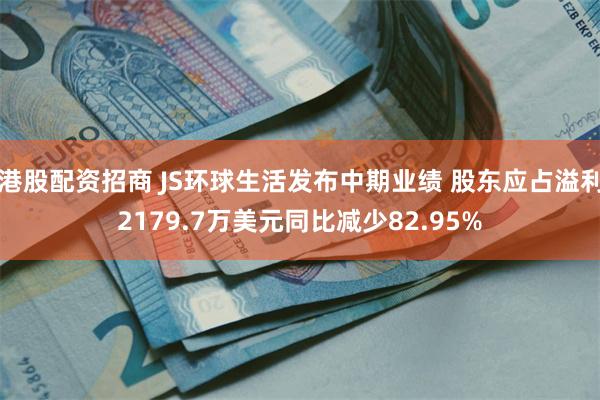 港股配资招商 JS环球生活发布中期业绩 股东应占溢利2179.7万美元同比减少82.95%