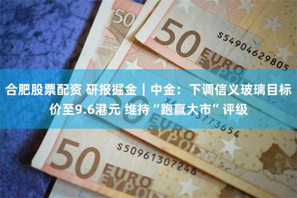 合肥股票配资 研报掘金｜中金：下调信义玻璃目标价至9.6港元 维持“跑赢大市”评级