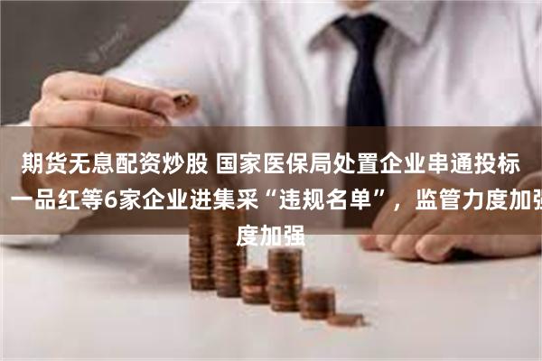 期货无息配资炒股 国家医保局处置企业串通投标：一品红等6家企业进集采“违规名单”，监管力度加强