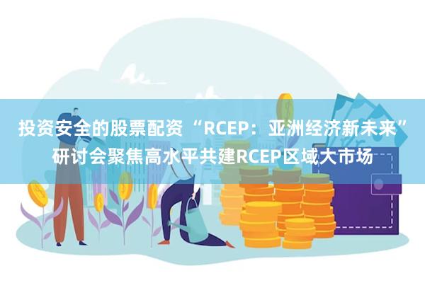 投资安全的股票配资 “RCEP：亚洲经济新未来”研讨会聚焦高水平共建RCEP区域大市场