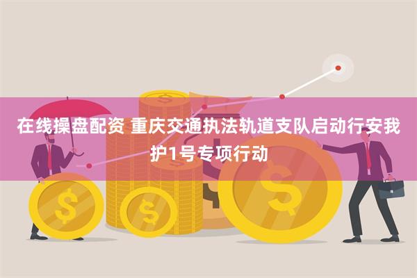 在线操盘配资 重庆交通执法轨道支队启动行安我护1号专项行动