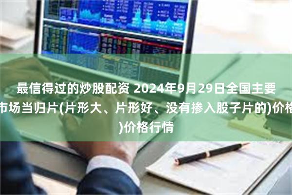 最信得过的炒股配资 2024年9月29日全国主要批发市场当归片(片形大、片形好、没有掺入股子片的)价格行情