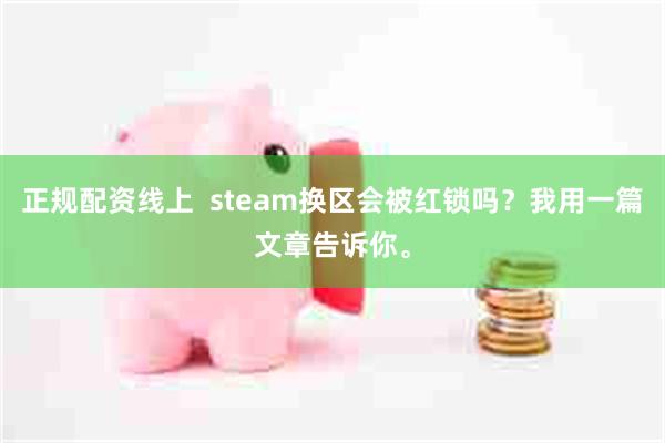 正规配资线上  steam换区会被红锁吗？我用一篇文章告诉你。