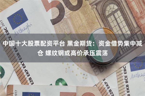 中国十大股票配资平台 黑金期货：资金借势集中减仓 螺纹钢或高价承压震荡