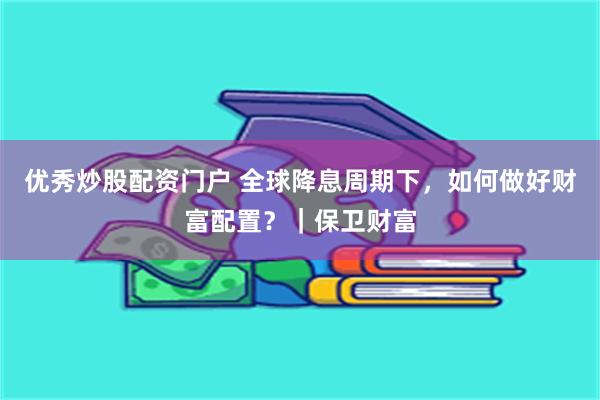 优秀炒股配资门户 全球降息周期下，如何做好财富配置？｜保卫财富