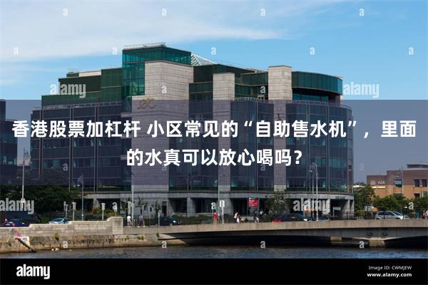 香港股票加杠杆 小区常见的“自助售水机”，里面的水真可以放心喝吗？