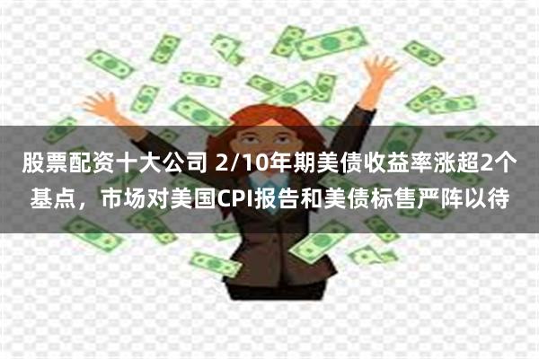 股票配资十大公司 2/10年期美债收益率涨超2个基点，市场对美国CPI报告和美债标售严阵以待