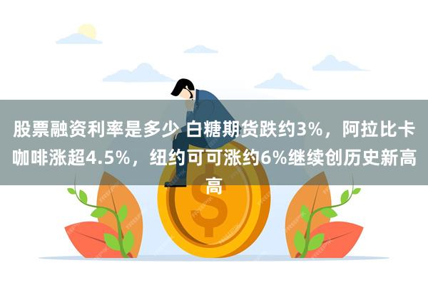 股票融资利率是多少 白糖期货跌约3%，阿拉比卡咖啡涨超4.5%，纽约可可涨约6%继续创历史新高