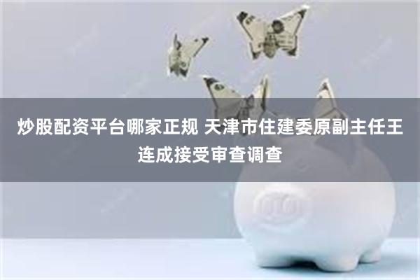 炒股配资平台哪家正规 天津市住建委原副主任王连成接受审查调查