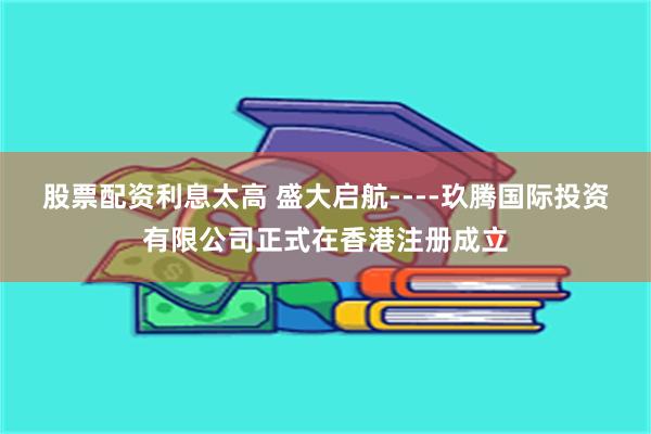 股票配资利息太高 盛大启航----玖腾国际投资有限公司正式在香港注册成立