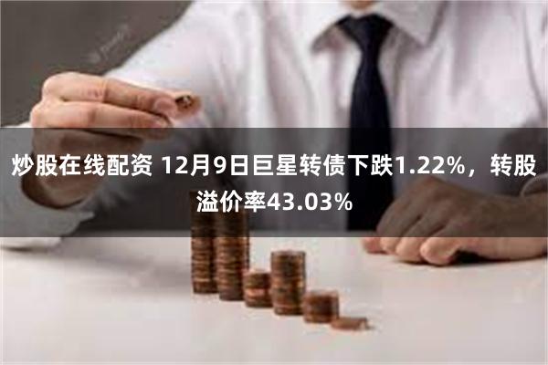 炒股在线配资 12月9日巨星转债下跌1.22%，转股溢价率43.03%