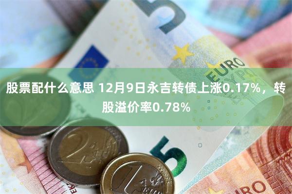 股票配什么意思 12月9日永吉转债上涨0.17%，转股溢价率0.78%