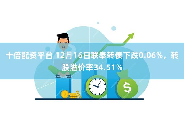 十倍配资平台 12月16日联泰转债下跌0.06%，转股溢价率34.51%