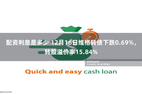 配资利息是多少 12月16日维格转债下跌0.69%，转股溢价率15.84%