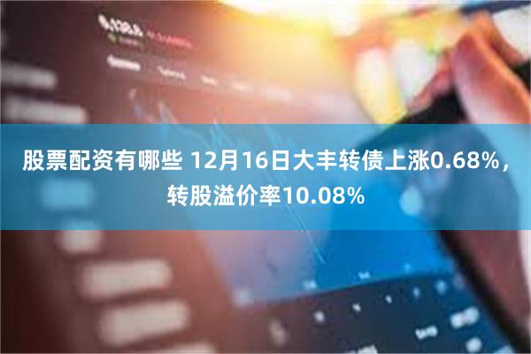 股票配资有哪些 12月16日大丰转债上涨0.68%，转股溢价率10.08%