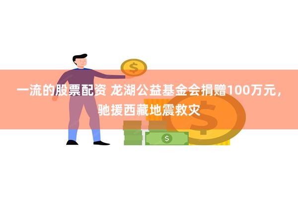 一流的股票配资 龙湖公益基金会捐赠100万元，驰援西藏地震救灾