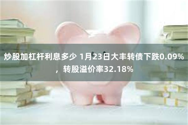 炒股加杠杆利息多少 1月23日大丰转债下跌0.09%，转股溢价率32.18%