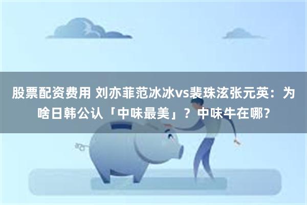 股票配资费用 刘亦菲范冰冰vs裴珠泫张元英：为啥日韩公认「中味最美」？中味牛在哪？