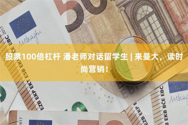 股票100倍杠杆 潘老师对话留学生 | 来曼大，读时尚营销！