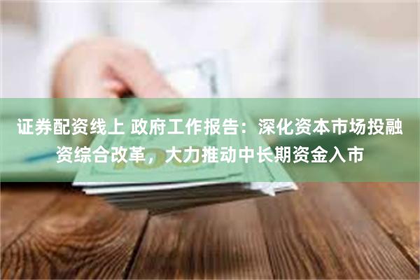 证券配资线上 政府工作报告：深化资本市场投融资综合改革，大力推动中长期资金入市