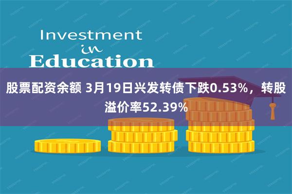 股票配资余额 3月19日兴发转债下跌0.53%，转股溢价率52.39%